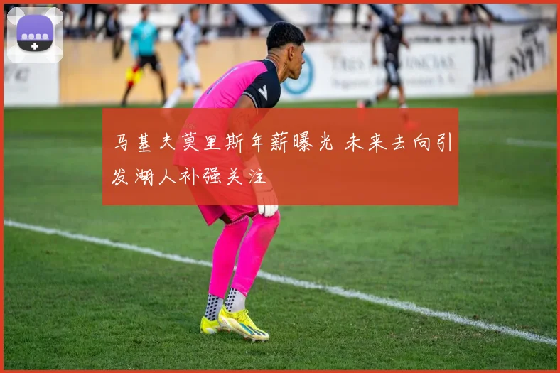 马基夫莫里斯年薪曝光 未来去向引发湖人补强关注