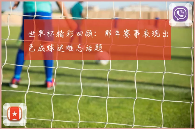 世界杯精彩回顾：那年赛事表现出色成球迷难忘话题