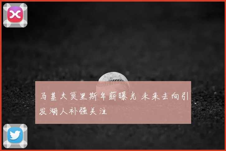 马基夫莫里斯年薪曝光 未来去向引发湖人补强关注