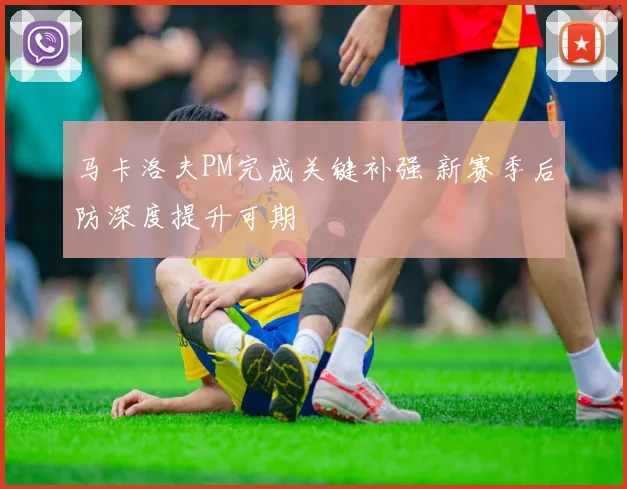 马卡洛夫PM完成关键补强 新赛季后防深度提升可期