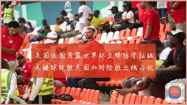 美国法国男篮世界杯交锋防守拉锯关键球致胜美国加时险胜出线占优