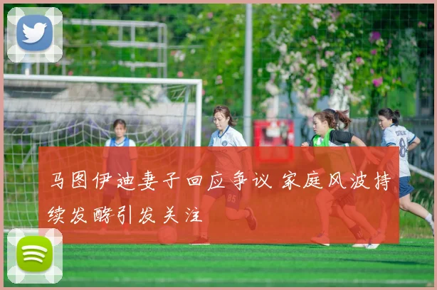 马图伊迪妻子回应争议 家庭风波持续发酵引发关注