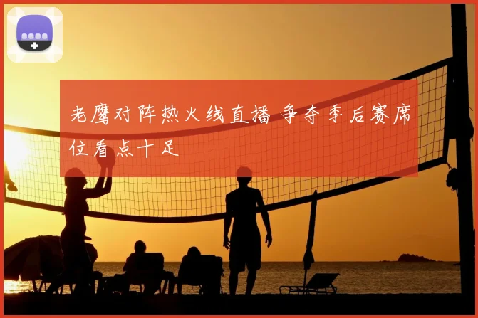 老鹰对阵热火线直播 争夺季后赛席位看点十足