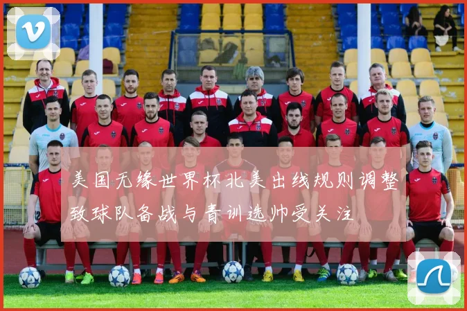 美国无缘世界杯北美出线规则调整致球队备战与青训选帅受关注