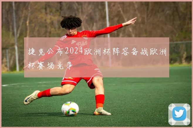 捷克公布2024欧洲杯阵容备战欧洲杯赛场竞争
