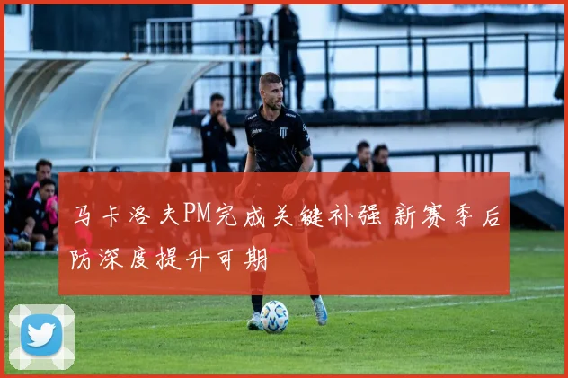 马卡洛夫PM完成关键补强 新赛季后防深度提升可期
