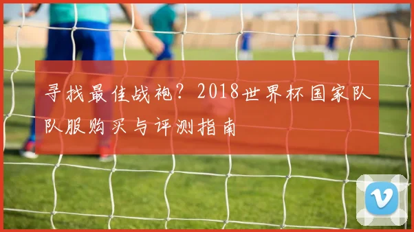 寻找最佳战袍？2018世界杯国家队队服购买与评测指南