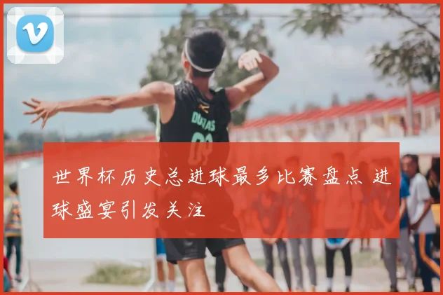 世界杯历史总进球最多比赛盘点 进球盛宴引发关注