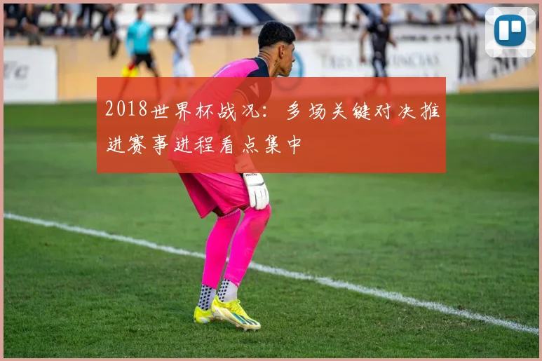 2018世界杯战况：多场关键对决推进赛事进程看点集中