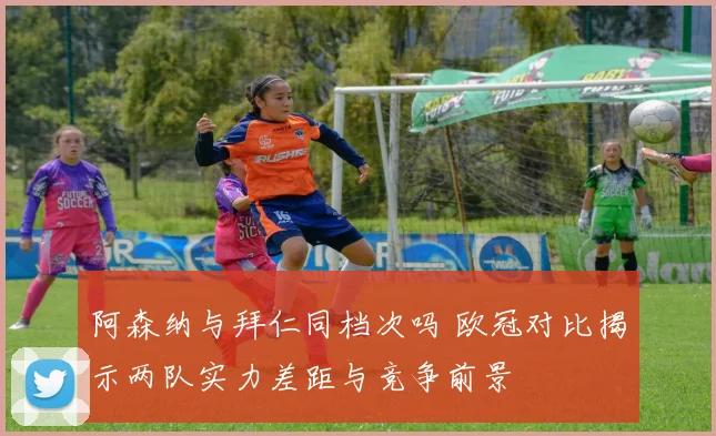 阿森纳与拜仁同档次吗 欧冠对比揭示两队实力差距与竞争前景