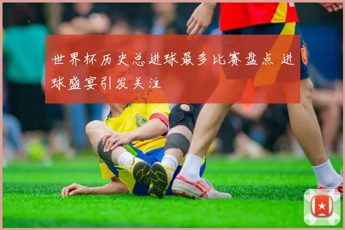 世界杯历史总进球最多比赛盘点 进球盛宴引发关注