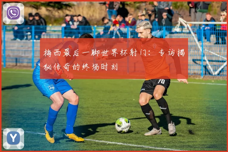 梅西最后一脚世界杯射门：专访揭秘传奇的终场时刻