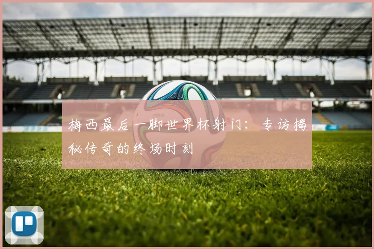 梅西最后一脚世界杯射门:专访揭秘传奇的终场时刻