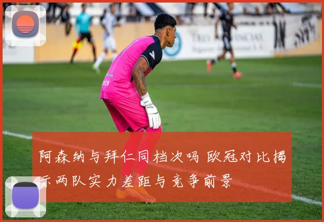 阿森纳与拜仁同档次吗 欧冠对比揭示两队实力差距与竞争前景
