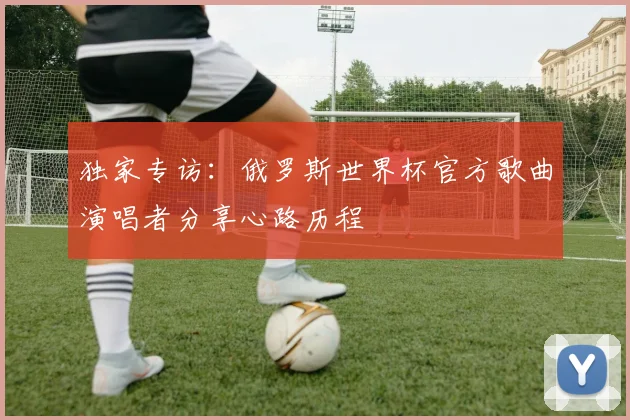 独家专访：俄罗斯世界杯官方歌曲演唱者分享心路历程