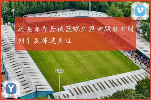迈克尔乔丹谈篮球生涯回顾经典时刻引发球迷关注