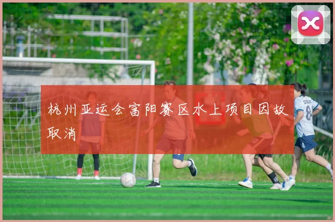 杭州亚运会富阳赛区水上项目因故取消