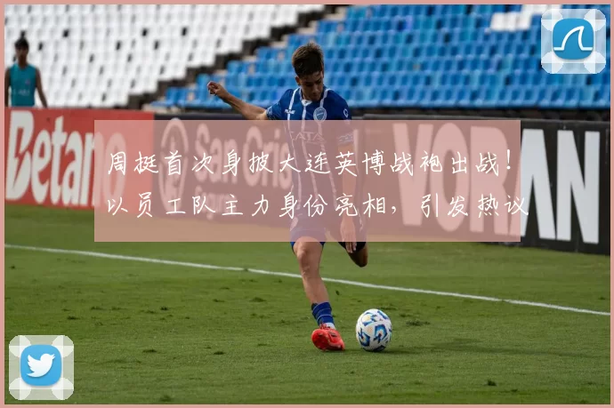 周挺首次身披大连英博战袍出战！以员工队主力身份亮相，引发热议