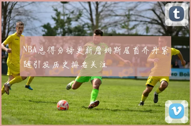 NBA总得分榜更新詹姆斯居首乔丹紧随引发历史排名关注