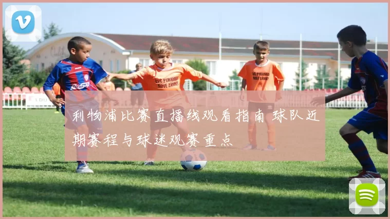 利物浦比赛直播线观看指南 球队近期赛程与球迷观赛重点