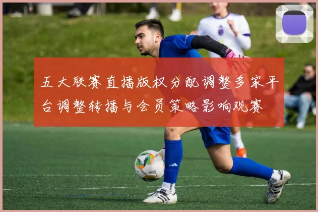 五大联赛直播版权分配调整多家平台调整转播与会员策略影响观赛