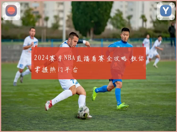 2024赛季NBA直播看赛全攻略 教你掌握热门平台