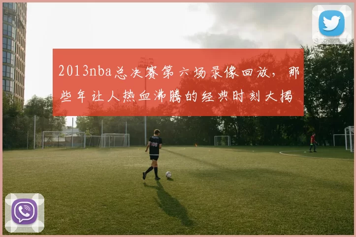 2013nba总决赛第六场录像回放，那些年让人热血沸腾的经典时刻大揭秘