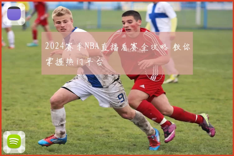 2024赛季NBA直播看赛全攻略 教你掌握热门平台