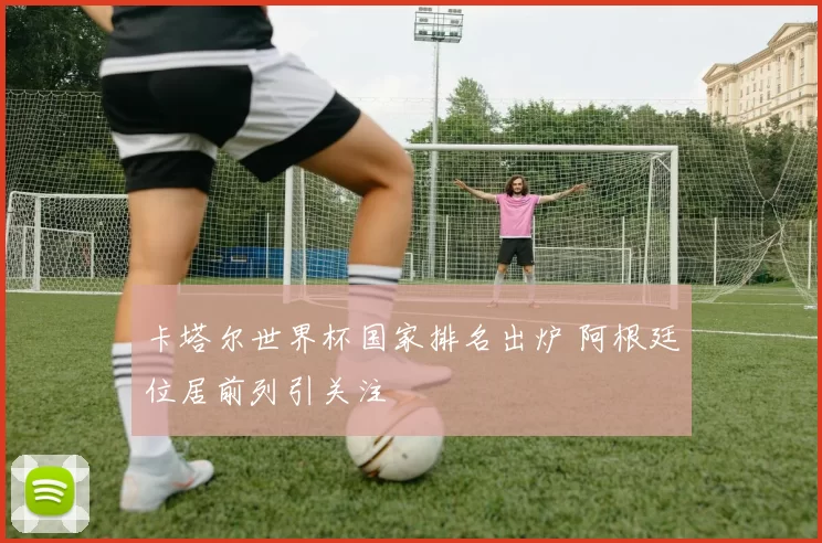 卡塔尔世界杯国家排名出炉 阿根廷位居前列引关注
