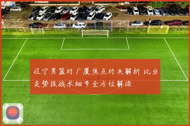 辽宁男篮对广厦焦点对决解析 比分走势技战术细节全方位解读