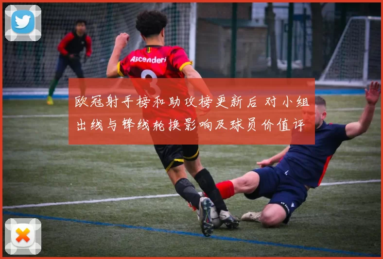 欧冠射手榜和助攻榜更新后 对小组出线与锋线轮换影响及球员价值评估