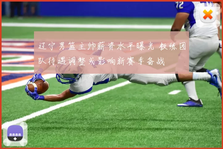 辽宁男篮主帅薪资水平曝光 教练团队待遇调整或影响新赛季备战