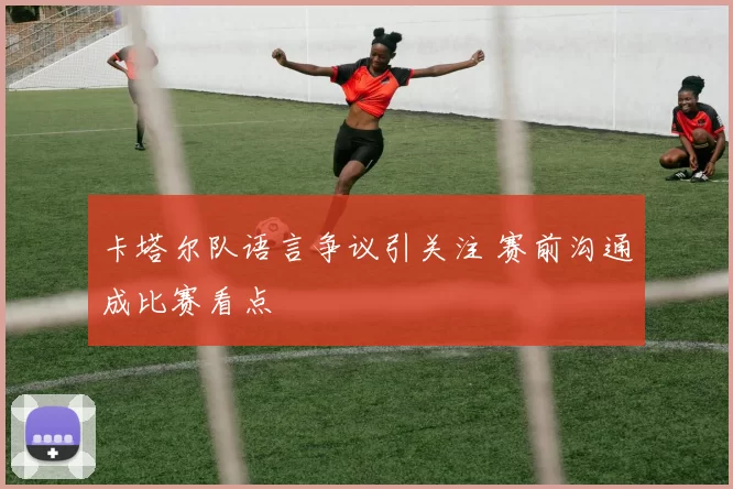 卡塔尔队语言争议引关注 赛前沟通成比赛看点