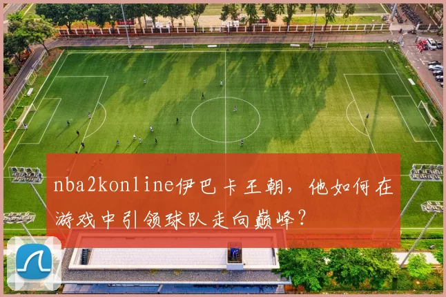 nba2konline伊巴卡王朝，他如何在游戏中引领球队走向巅峰？