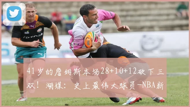 41岁的詹姆斯本场28+10+12砍下三双!湖媒:史上最伟大球员-NBA新闻