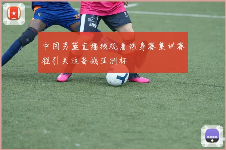 中国男篮直播线观看热身赛集训赛程引关注备战亚洲杯