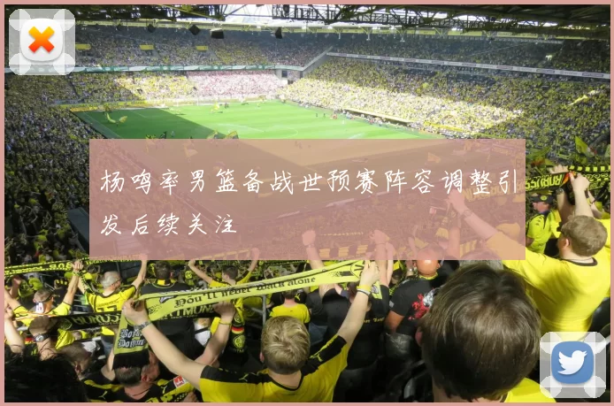 杨鸣率男篮备战世预赛阵容调整引发后续关注