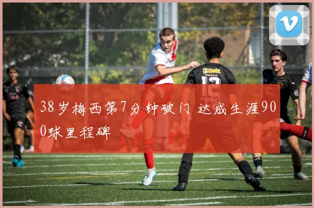 38岁梅西第7分钟破门 达成生涯900球里程碑