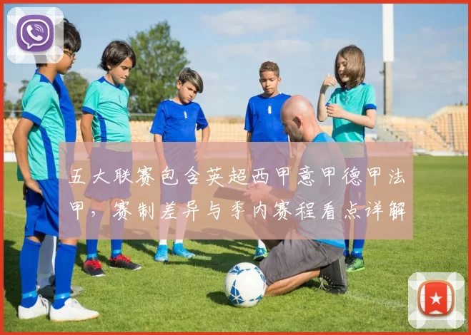 五大联赛包含英超西甲意甲德甲法甲,赛制差异与季内赛程看点详解