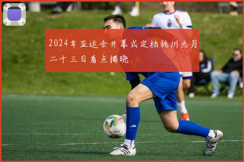 2024年亚运会开幕式定档杭州九月二十三日看点揭晓