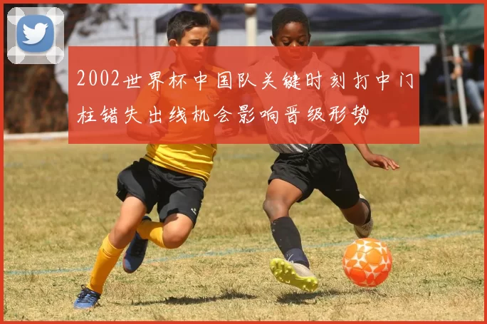 2002世界杯中国队关键时刻打中门柱错失出线机会影响晋级形势