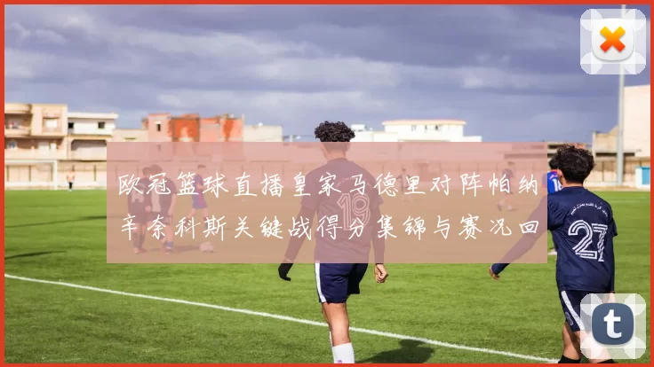 欧冠篮球直播皇家马德里对阵帕纳辛奈科斯关键战得分集锦与赛况回顾