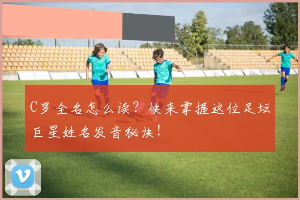 C罗全名怎么读？快来掌握这位足坛巨星姓名发音秘诀！
