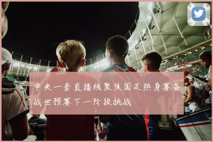 中央一套直播线聚焦国足热身赛备战世预赛下一阶段挑战