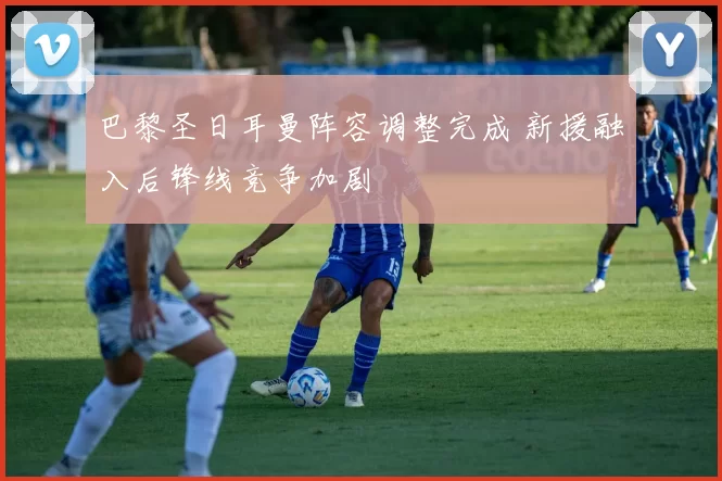 巴黎圣日耳曼阵容调整完成 新援融入后锋线竞争加剧