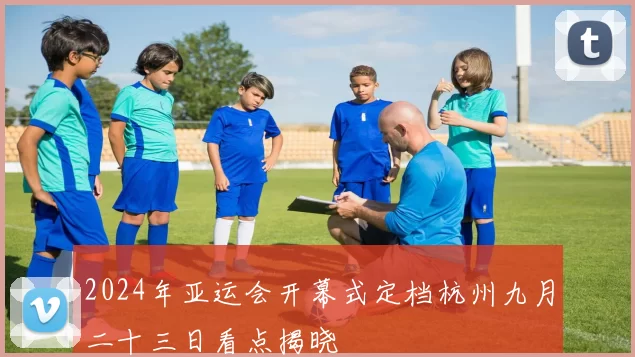 2024年亚运会开幕式定档杭州九月二十三日看点揭晓