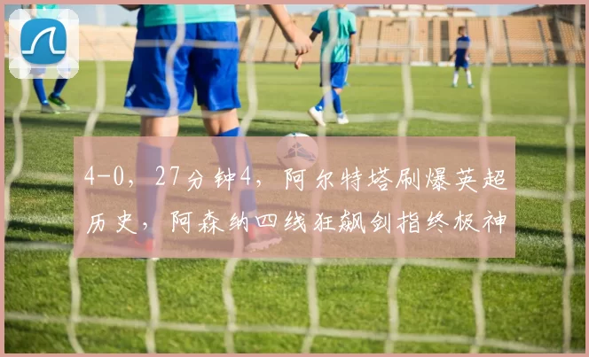 4-0,27分钟4,阿尔特塔刷爆英超历史,阿森纳四线狂飙剑指终极神迹_足总杯_欧冠_曼联