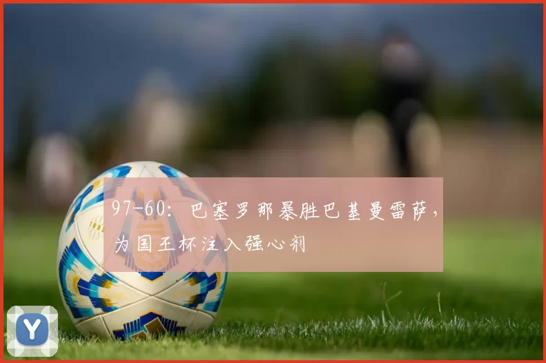 97-60:巴塞罗那暴胜巴基曼雷萨,为国王杯注入强心剂