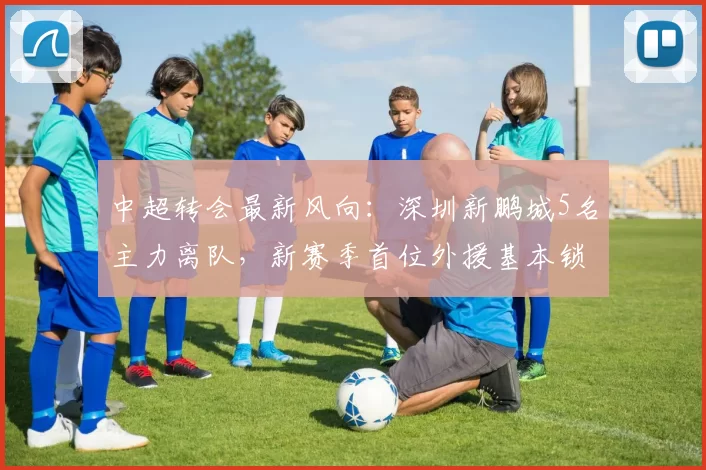 中超转会最新风向：深圳新鹏城5名主力离队，新赛季首位外援基本锁定_助攻_奥乌苏_张煜东