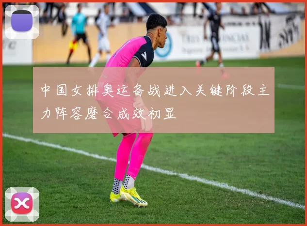 中国女排奥运备战进入关键阶段主力阵容磨合成效初显